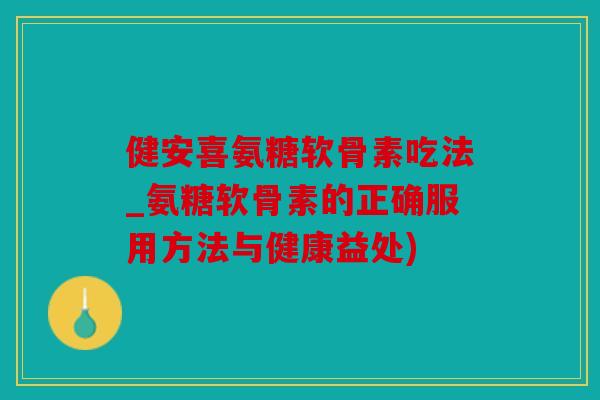 健安喜氨糖软骨素吃法_氨糖软骨素的正确服用方法与健康益处)