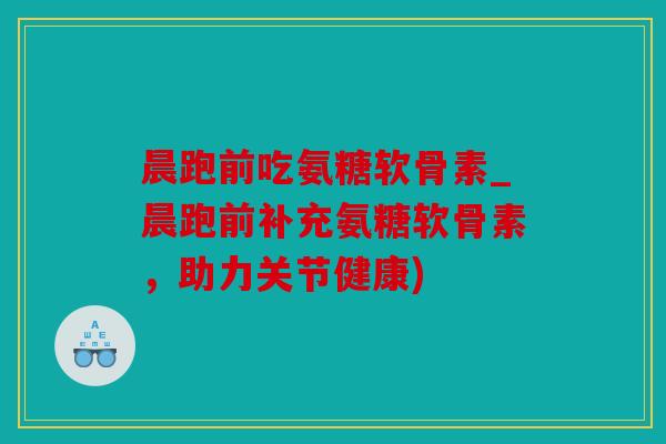 晨跑前吃氨糖软骨素_晨跑前补充氨糖软骨素，助力关节健康)