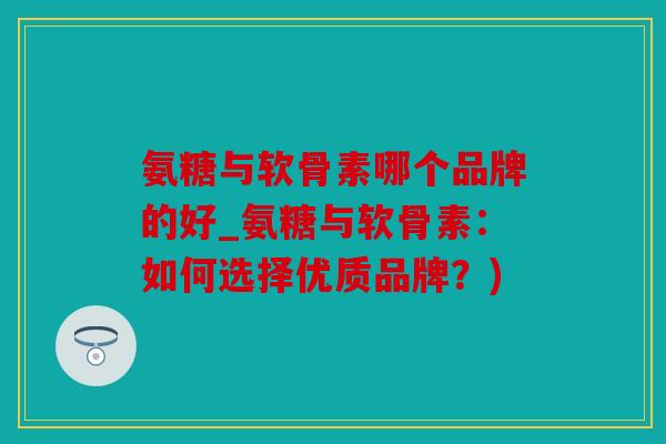 氨糖与软骨素哪个品牌的好_氨糖与软骨素：如何选择优质品牌？)