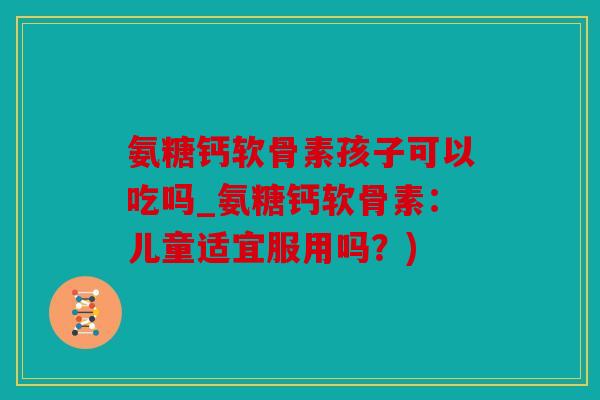 氨糖钙软骨素孩子可以吃吗_氨糖钙软骨素：儿童适宜服用吗？)