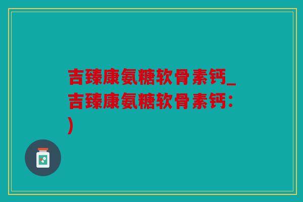 吉臻康氨糖软骨素钙_吉臻康氨糖软骨素钙：)