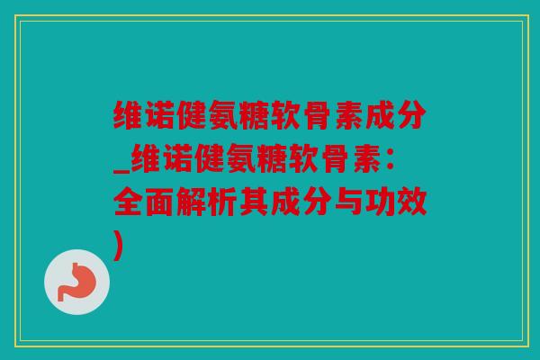 维诺健氨糖软骨素成分_维诺健氨糖软骨素：全面解析其成分与功效)