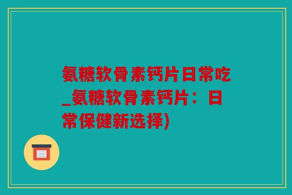 氨糖软骨素钙片日常吃_氨糖软骨素钙片：日常保健新选择)