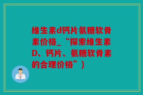 维生素d钙片氨糖软骨素价格_“探索维生素D、钙片、氨糖软骨素的合理价格”)