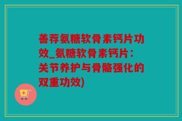 善荐氨糖软骨素钙片功效_氨糖软骨素钙片：关节养护与骨骼强化的双重功效)