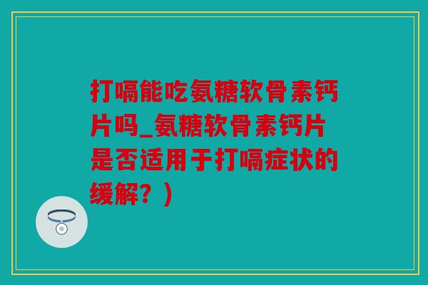 打嗝能吃氨糖软骨素钙片吗_氨糖软骨素钙片是否适用于打嗝症状的缓解？)