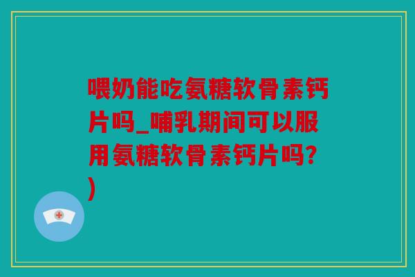 喂奶能吃氨糖软骨素钙片吗_哺乳期间可以服用氨糖软骨素钙片吗？)