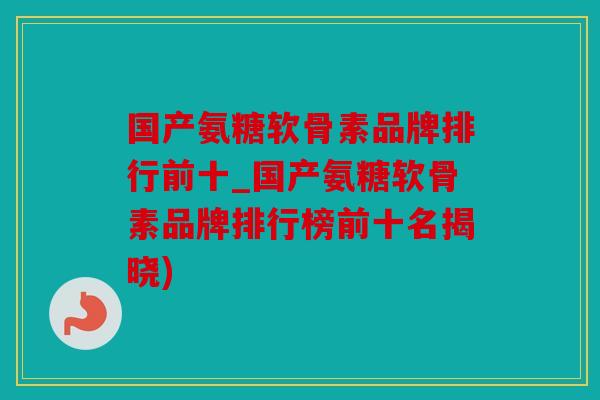 国产氨糖软骨素品牌排行前十_国产氨糖软骨素品牌排行榜前十名揭晓)