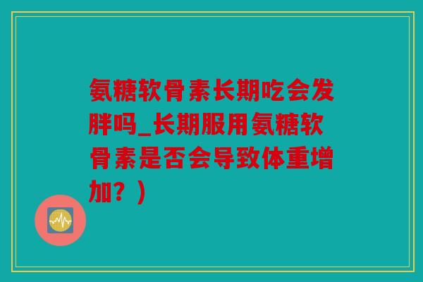 氨糖软骨素长期吃会发胖吗_长期服用氨糖软骨素是否会导致体重增加？)