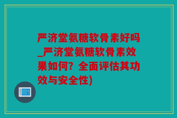 严济堂氨糖软骨素好吗_严济堂氨糖软骨素效果如何？全面评估其功效与安全性)