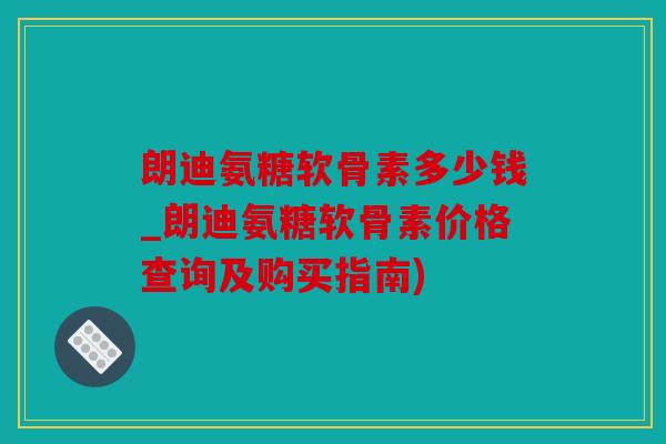 朗迪氨糖软骨素多少钱_朗迪氨糖软骨素价格查询及购买指南)