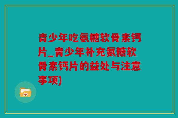 青少年吃氨糖软骨素钙片_青少年补充氨糖软骨素钙片的益处与注意事项)