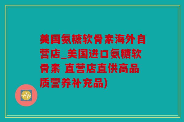 美国氨糖软骨素海外自营店_美国进口氨糖软骨素 直营店直供高品质营养补充品)