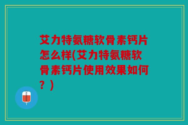 艾力特氨糖软骨素钙片怎么样(艾力特氨糖软骨素钙片使用效果如何？)