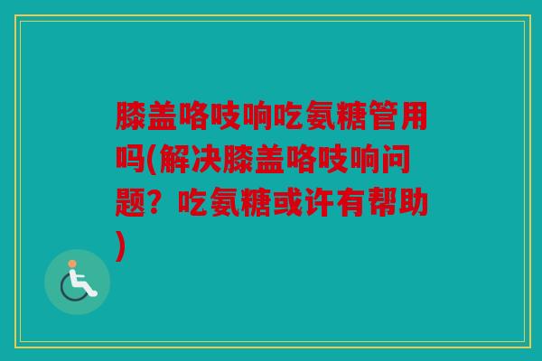 膝盖咯吱响吃氨糖管用吗(解决膝盖咯吱响问题？吃氨糖或许有帮助)