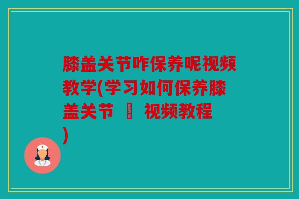 膝盖关节咋保养呢视频教学(学习如何保养膝盖关节 – 视频教程)