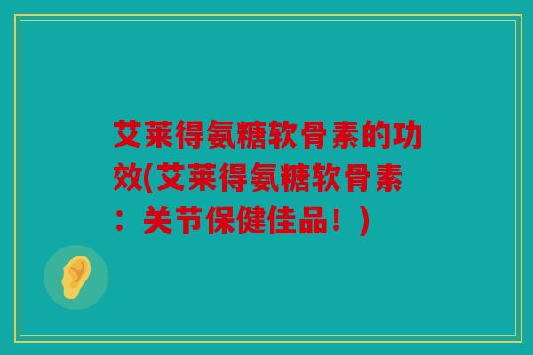 艾莱得氨糖软骨素的功效(艾莱得氨糖软骨素：关节保健佳品！)