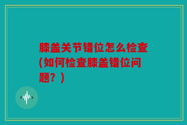 膝盖关节错位怎么检查(如何检查膝盖错位问题？)