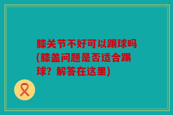 膝关节不好可以踢球吗(膝盖问题是否适合踢球？解答在这里)