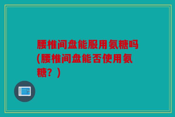 腰椎间盘能服用氨糖吗(腰椎间盘能否使用氨糖？)