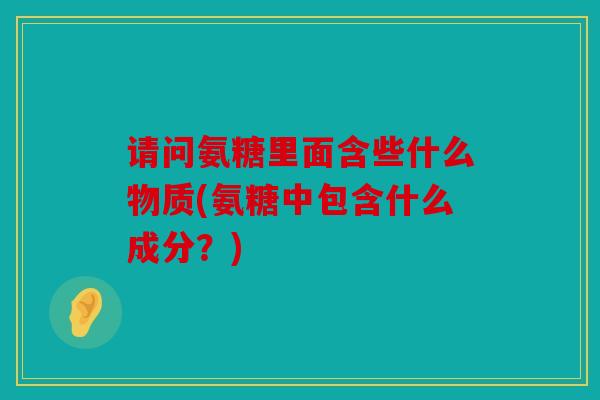 请问氨糖里面含些什么物质(氨糖中包含什么成分？)