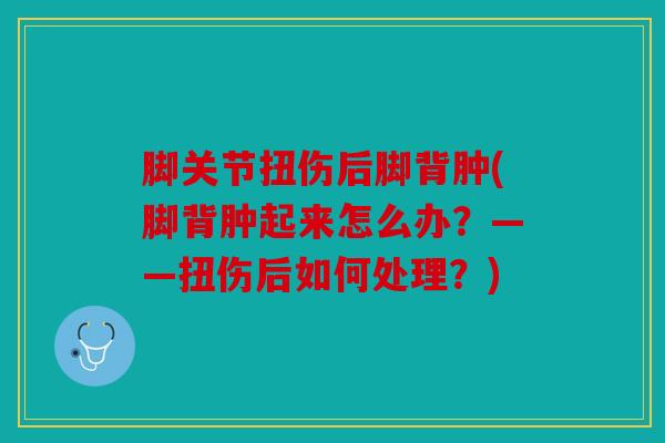 脚关节扭伤后脚背肿(脚背肿起来怎么办？——扭伤后如何处理？)