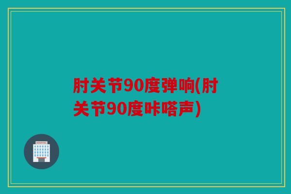 肘关节90度弹响(肘关节90度咔嗒声)