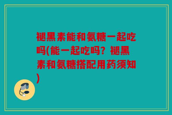 褪黑素能和氨糖一起吃吗(能一起吃吗？褪黑素和氨糖搭配用药须知)