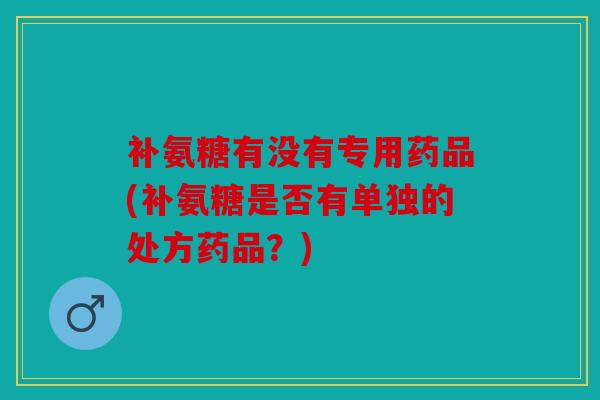 补氨糖有没有专用药品(补氨糖是否有单独的处方药品？)
