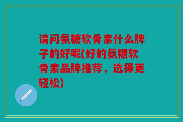 请问氨糖软骨素什么牌子的好呢(好的氨糖软骨素品牌推荐，选择更轻松)