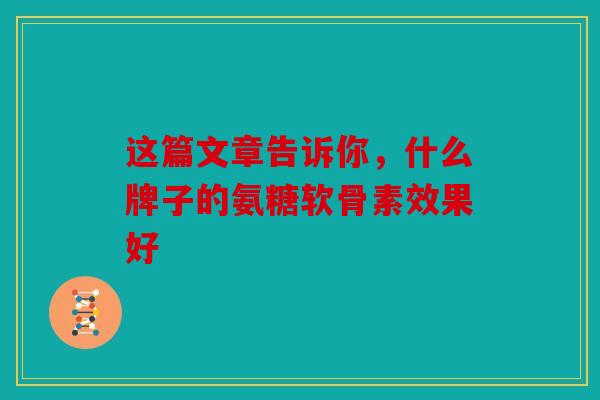 这篇文章告诉你，什么牌子的氨糖软骨素效果好