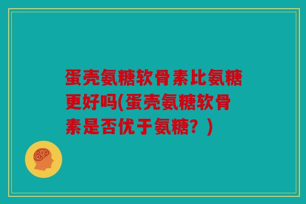 蛋壳氨糖软骨素比氨糖更好吗(蛋壳氨糖软骨素是否优于氨糖？)