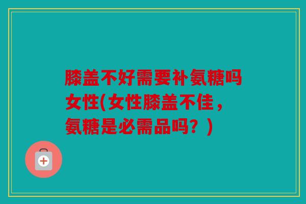 膝盖不好需要补氨糖吗女性(女性膝盖不佳，氨糖是必需品吗？)