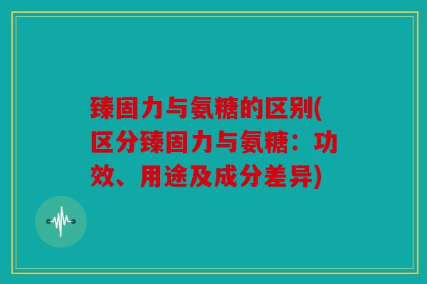 臻固力与氨糖的区别(区分臻固力与氨糖：功效、用途及成分差异)