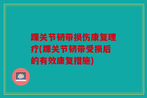 踝关节韧带损伤康复理疗(踝关节韧带受损后的有效康复措施)