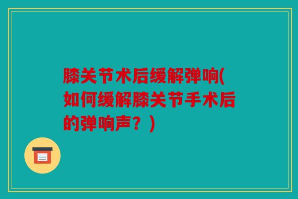 膝关节术后缓解弹响(如何缓解膝关节手术后的弹响声？)