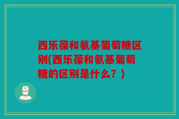 西乐葆和氨基葡萄糖区别(西乐葆和氨基葡萄糖的区别是什么？)