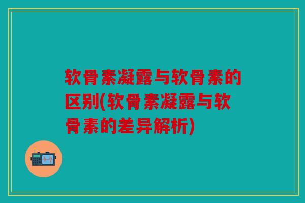 软骨素凝露与软骨素的区别(软骨素凝露与软骨素的差异解析)