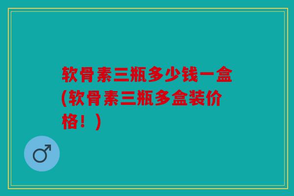 软骨素三瓶多少钱一盒(软骨素三瓶多盒装价格！)