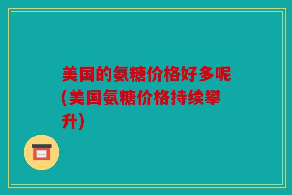 美国的氨糖价格好多呢(美国氨糖价格持续攀升)