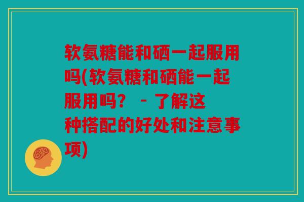 软氨糖能和硒一起服用吗(软氨糖和硒能一起服用吗？ - 了解这种搭配的好处和注意事项)