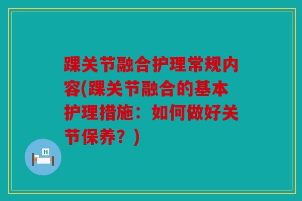 踝关节融合护理常规内容(踝关节融合的基本护理措施：如何做好关节保养？)