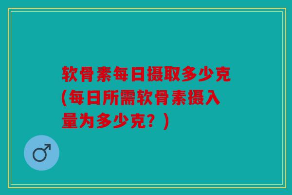 软骨素每日摄取多少克(每日所需软骨素摄入量为多少克？)