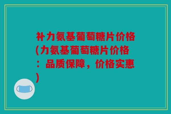 补力氨基葡萄糖片价格(力氨基葡萄糖片价格：品质保障，价格实惠)