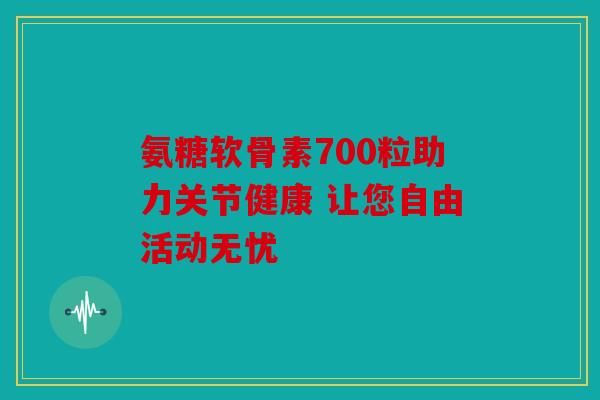 氨糖软骨素700粒助力关节健康 让您自由活动无忧