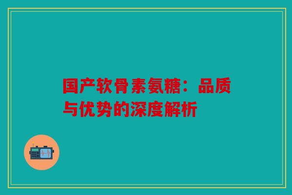 国产软骨素氨糖：品质与优势的深度解析