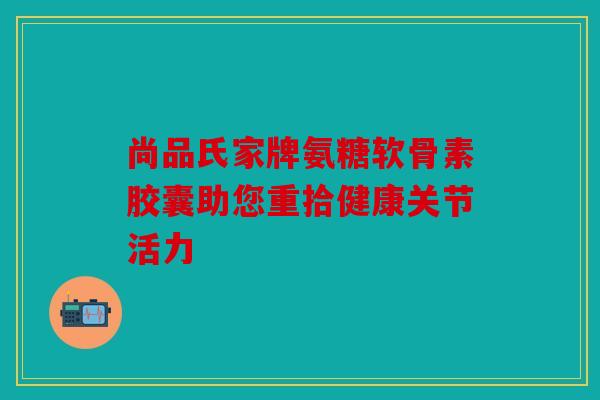 尚品氏家牌氨糖软骨素胶囊助您重拾健康关节活力