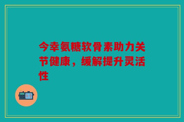 今幸氨糖软骨素助力关节健康，缓解提升灵活性
