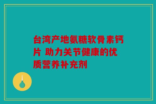 台湾产地氨糖软骨素钙片 助力关节健康的优质营养补充剂