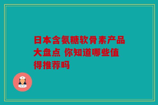日本含氨糖软骨素产品大盘点 你知道哪些值得推荐吗